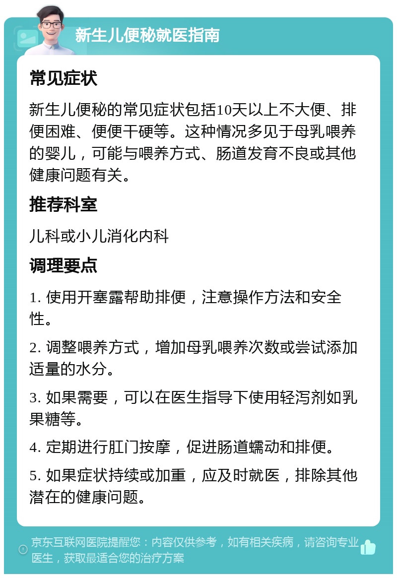 新生儿便秘就医指南 常见症状 新生儿便秘的常见症状包括10天以上不大便、排便困难、便便干硬等。这种情况多见于母乳喂养的婴儿，可能与喂养方式、肠道发育不良或其他健康问题有关。 推荐科室 儿科或小儿消化内科 调理要点 1. 使用开塞露帮助排便，注意操作方法和安全性。 2. 调整喂养方式，增加母乳喂养次数或尝试添加适量的水分。 3. 如果需要，可以在医生指导下使用轻泻剂如乳果糖等。 4. 定期进行肛门按摩，促进肠道蠕动和排便。 5. 如果症状持续或加重，应及时就医，排除其他潜在的健康问题。