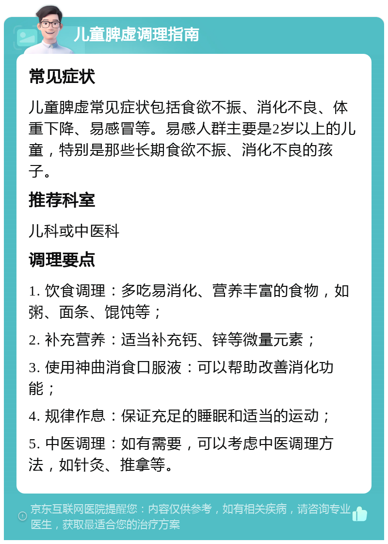 儿童脾虚调理指南 常见症状 儿童脾虚常见症状包括食欲不振、消化不良、体重下降、易感冒等。易感人群主要是2岁以上的儿童，特别是那些长期食欲不振、消化不良的孩子。 推荐科室 儿科或中医科 调理要点 1. 饮食调理：多吃易消化、营养丰富的食物，如粥、面条、馄饨等； 2. 补充营养：适当补充钙、锌等微量元素； 3. 使用神曲消食口服液：可以帮助改善消化功能； 4. 规律作息：保证充足的睡眠和适当的运动； 5. 中医调理：如有需要，可以考虑中医调理方法，如针灸、推拿等。