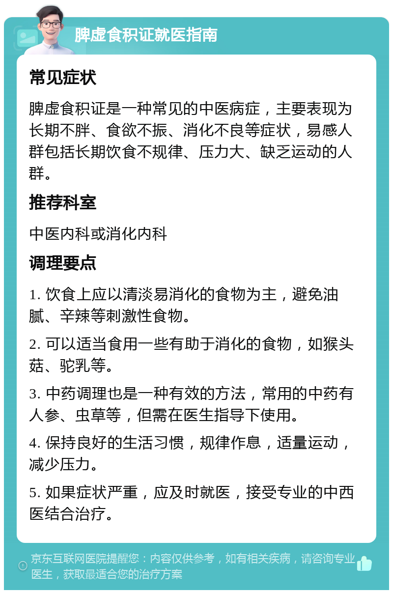 脾虚食积证就医指南 常见症状 脾虚食积证是一种常见的中医病症，主要表现为长期不胖、食欲不振、消化不良等症状，易感人群包括长期饮食不规律、压力大、缺乏运动的人群。 推荐科室 中医内科或消化内科 调理要点 1. 饮食上应以清淡易消化的食物为主，避免油腻、辛辣等刺激性食物。 2. 可以适当食用一些有助于消化的食物，如猴头菇、驼乳等。 3. 中药调理也是一种有效的方法，常用的中药有人参、虫草等，但需在医生指导下使用。 4. 保持良好的生活习惯，规律作息，适量运动，减少压力。 5. 如果症状严重，应及时就医，接受专业的中西医结合治疗。