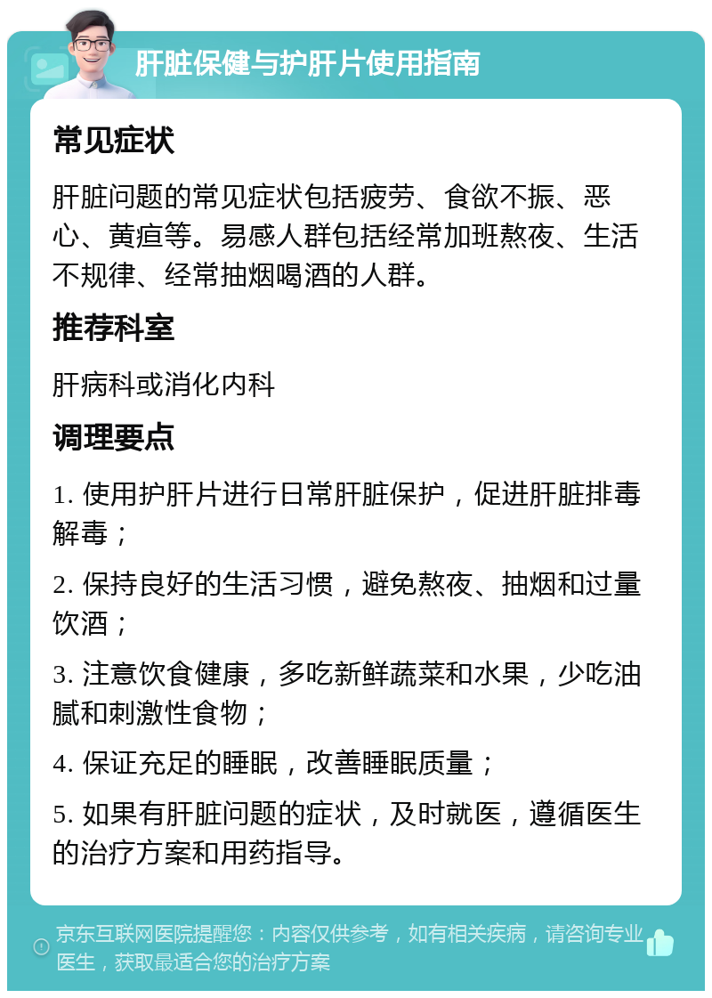 肝脏保健与护肝片使用指南 常见症状 肝脏问题的常见症状包括疲劳、食欲不振、恶心、黄疸等。易感人群包括经常加班熬夜、生活不规律、经常抽烟喝酒的人群。 推荐科室 肝病科或消化内科 调理要点 1. 使用护肝片进行日常肝脏保护，促进肝脏排毒解毒； 2. 保持良好的生活习惯，避免熬夜、抽烟和过量饮酒； 3. 注意饮食健康，多吃新鲜蔬菜和水果，少吃油腻和刺激性食物； 4. 保证充足的睡眠，改善睡眠质量； 5. 如果有肝脏问题的症状，及时就医，遵循医生的治疗方案和用药指导。