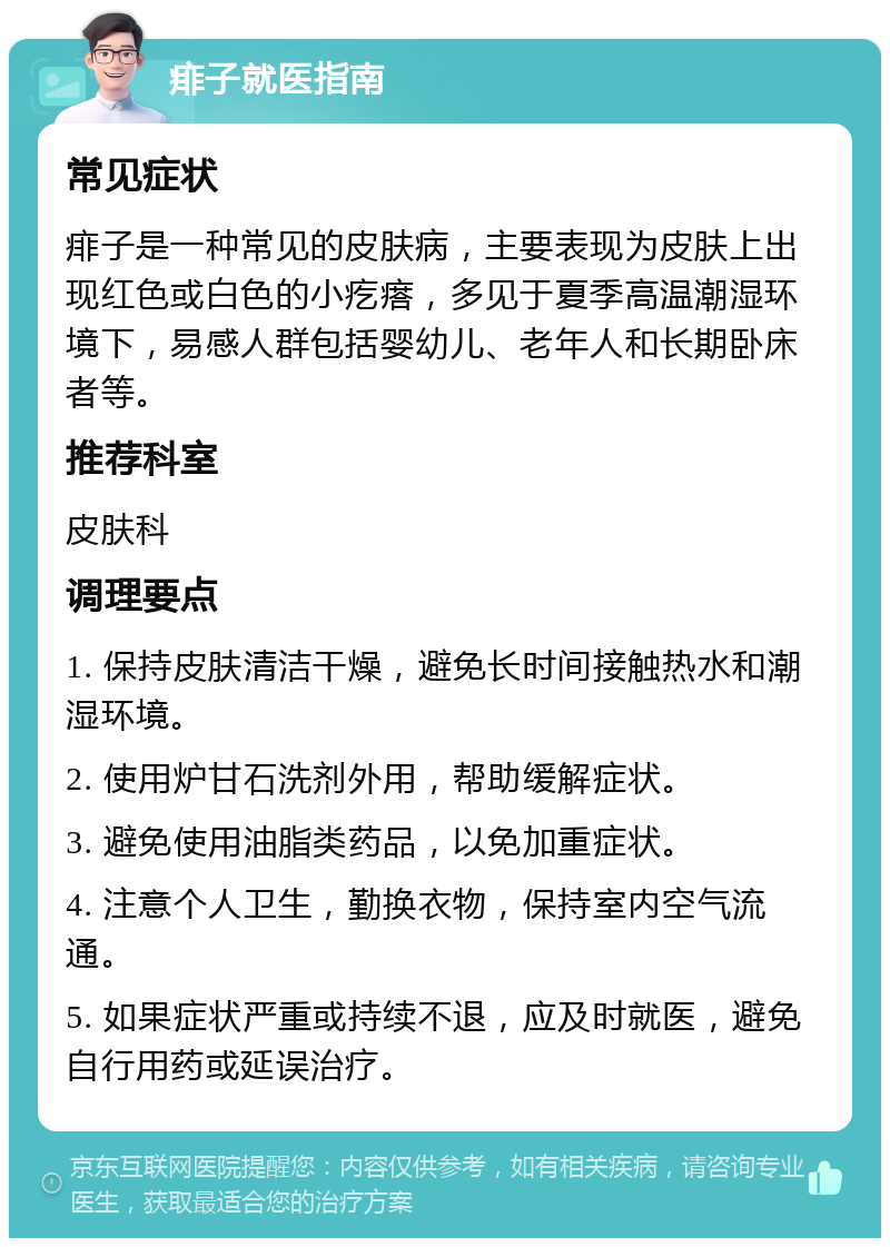 痱子就医指南 常见症状 痱子是一种常见的皮肤病，主要表现为皮肤上出现红色或白色的小疙瘩，多见于夏季高温潮湿环境下，易感人群包括婴幼儿、老年人和长期卧床者等。 推荐科室 皮肤科 调理要点 1. 保持皮肤清洁干燥，避免长时间接触热水和潮湿环境。 2. 使用炉甘石洗剂外用，帮助缓解症状。 3. 避免使用油脂类药品，以免加重症状。 4. 注意个人卫生，勤换衣物，保持室内空气流通。 5. 如果症状严重或持续不退，应及时就医，避免自行用药或延误治疗。