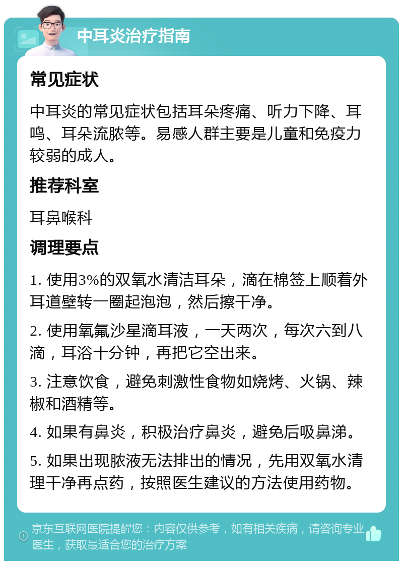 中耳炎治疗指南 常见症状 中耳炎的常见症状包括耳朵疼痛、听力下降、耳鸣、耳朵流脓等。易感人群主要是儿童和免疫力较弱的成人。 推荐科室 耳鼻喉科 调理要点 1. 使用3%的双氧水清洁耳朵，滴在棉签上顺着外耳道壁转一圈起泡泡，然后擦干净。 2. 使用氧氟沙星滴耳液，一天两次，每次六到八滴，耳浴十分钟，再把它空出来。 3. 注意饮食，避免刺激性食物如烧烤、火锅、辣椒和酒精等。 4. 如果有鼻炎，积极治疗鼻炎，避免后吸鼻涕。 5. 如果出现脓液无法排出的情况，先用双氧水清理干净再点药，按照医生建议的方法使用药物。