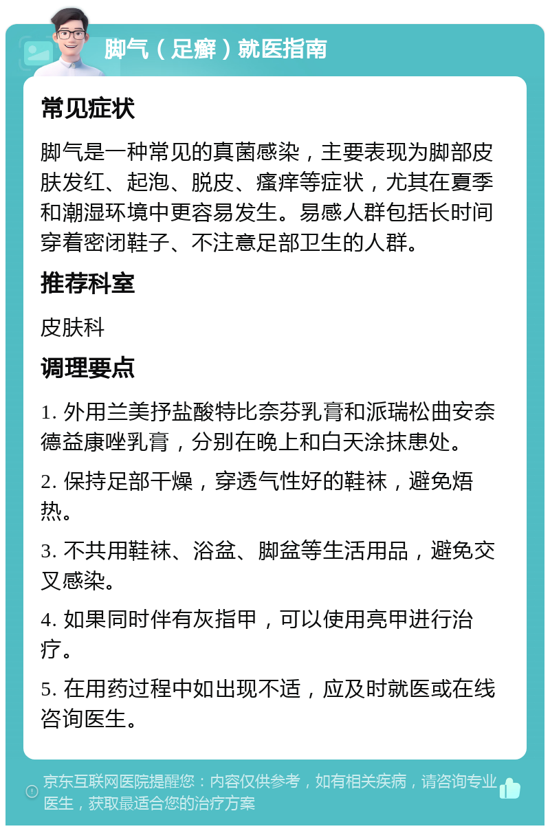 脚气（足癣）就医指南 常见症状 脚气是一种常见的真菌感染，主要表现为脚部皮肤发红、起泡、脱皮、瘙痒等症状，尤其在夏季和潮湿环境中更容易发生。易感人群包括长时间穿着密闭鞋子、不注意足部卫生的人群。 推荐科室 皮肤科 调理要点 1. 外用兰美抒盐酸特比奈芬乳膏和派瑞松曲安奈德益康唑乳膏，分别在晚上和白天涂抹患处。 2. 保持足部干燥，穿透气性好的鞋袜，避免焐热。 3. 不共用鞋袜、浴盆、脚盆等生活用品，避免交叉感染。 4. 如果同时伴有灰指甲，可以使用亮甲进行治疗。 5. 在用药过程中如出现不适，应及时就医或在线咨询医生。