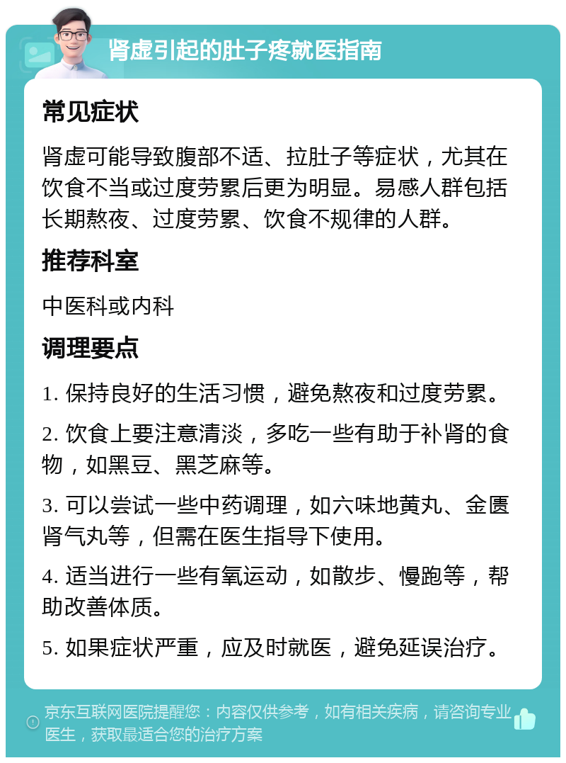 肾虚引起的肚子疼就医指南 常见症状 肾虚可能导致腹部不适、拉肚子等症状，尤其在饮食不当或过度劳累后更为明显。易感人群包括长期熬夜、过度劳累、饮食不规律的人群。 推荐科室 中医科或内科 调理要点 1. 保持良好的生活习惯，避免熬夜和过度劳累。 2. 饮食上要注意清淡，多吃一些有助于补肾的食物，如黑豆、黑芝麻等。 3. 可以尝试一些中药调理，如六味地黄丸、金匮肾气丸等，但需在医生指导下使用。 4. 适当进行一些有氧运动，如散步、慢跑等，帮助改善体质。 5. 如果症状严重，应及时就医，避免延误治疗。