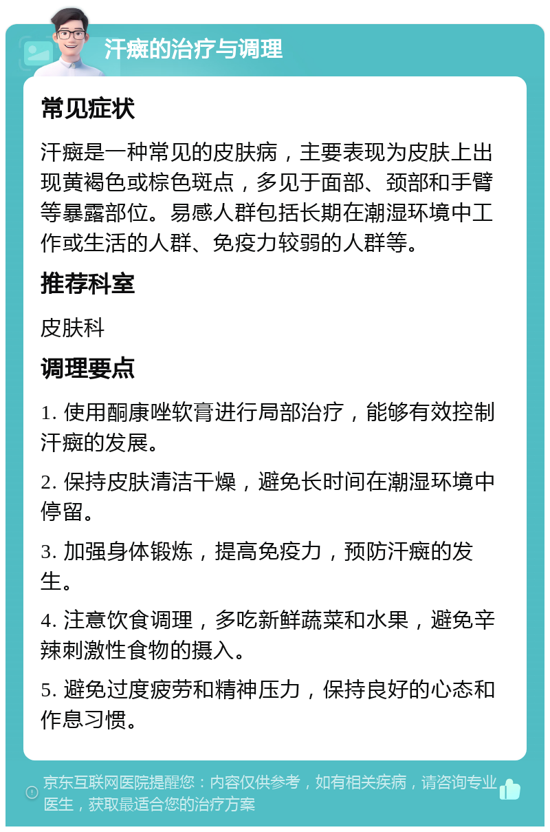 汗癍的治疗与调理 常见症状 汗癍是一种常见的皮肤病，主要表现为皮肤上出现黄褐色或棕色斑点，多见于面部、颈部和手臂等暴露部位。易感人群包括长期在潮湿环境中工作或生活的人群、免疫力较弱的人群等。 推荐科室 皮肤科 调理要点 1. 使用酮康唑软膏进行局部治疗，能够有效控制汗癍的发展。 2. 保持皮肤清洁干燥，避免长时间在潮湿环境中停留。 3. 加强身体锻炼，提高免疫力，预防汗癍的发生。 4. 注意饮食调理，多吃新鲜蔬菜和水果，避免辛辣刺激性食物的摄入。 5. 避免过度疲劳和精神压力，保持良好的心态和作息习惯。