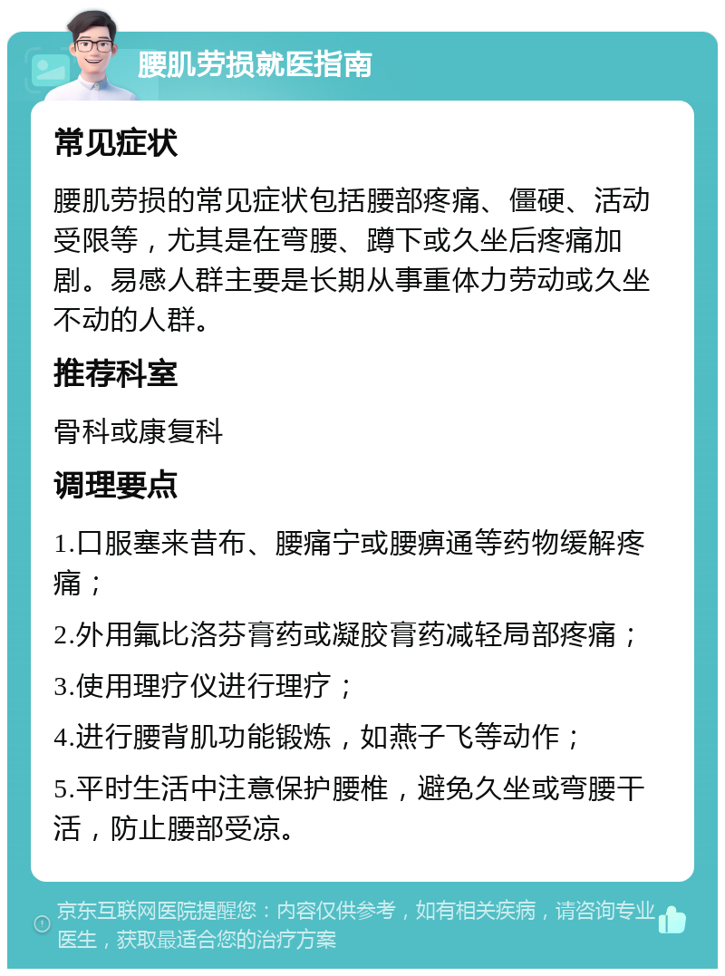 腰肌劳损就医指南 常见症状 腰肌劳损的常见症状包括腰部疼痛、僵硬、活动受限等，尤其是在弯腰、蹲下或久坐后疼痛加剧。易感人群主要是长期从事重体力劳动或久坐不动的人群。 推荐科室 骨科或康复科 调理要点 1.口服塞来昔布、腰痛宁或腰痹通等药物缓解疼痛； 2.外用氟比洛芬膏药或凝胶膏药减轻局部疼痛； 3.使用理疗仪进行理疗； 4.进行腰背肌功能锻炼，如燕子飞等动作； 5.平时生活中注意保护腰椎，避免久坐或弯腰干活，防止腰部受凉。