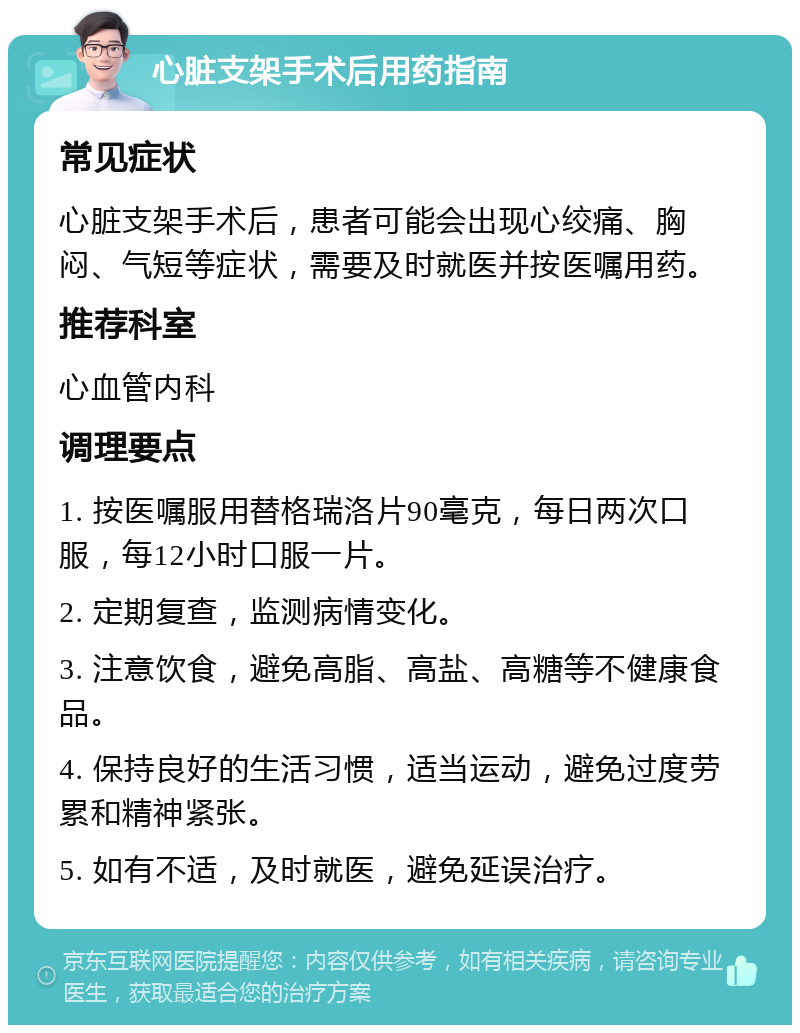 心脏支架手术后用药指南 常见症状 心脏支架手术后，患者可能会出现心绞痛、胸闷、气短等症状，需要及时就医并按医嘱用药。 推荐科室 心血管内科 调理要点 1. 按医嘱服用替格瑞洛片90毫克，每日两次口服，每12小时口服一片。 2. 定期复查，监测病情变化。 3. 注意饮食，避免高脂、高盐、高糖等不健康食品。 4. 保持良好的生活习惯，适当运动，避免过度劳累和精神紧张。 5. 如有不适，及时就医，避免延误治疗。