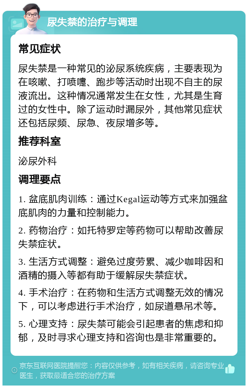 尿失禁的治疗与调理 常见症状 尿失禁是一种常见的泌尿系统疾病，主要表现为在咳嗽、打喷嚏、跑步等活动时出现不自主的尿液流出。这种情况通常发生在女性，尤其是生育过的女性中。除了运动时漏尿外，其他常见症状还包括尿频、尿急、夜尿增多等。 推荐科室 泌尿外科 调理要点 1. 盆底肌肉训练：通过Kegal运动等方式来加强盆底肌肉的力量和控制能力。 2. 药物治疗：如托特罗定等药物可以帮助改善尿失禁症状。 3. 生活方式调整：避免过度劳累、减少咖啡因和酒精的摄入等都有助于缓解尿失禁症状。 4. 手术治疗：在药物和生活方式调整无效的情况下，可以考虑进行手术治疗，如尿道悬吊术等。 5. 心理支持：尿失禁可能会引起患者的焦虑和抑郁，及时寻求心理支持和咨询也是非常重要的。