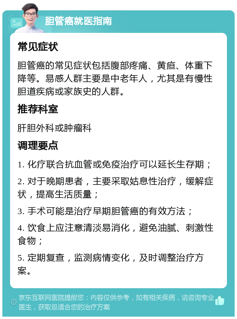 胆管癌就医指南 常见症状 胆管癌的常见症状包括腹部疼痛、黄疸、体重下降等。易感人群主要是中老年人，尤其是有慢性胆道疾病或家族史的人群。 推荐科室 肝胆外科或肿瘤科 调理要点 1. 化疗联合抗血管或免疫治疗可以延长生存期； 2. 对于晚期患者，主要采取姑息性治疗，缓解症状，提高生活质量； 3. 手术可能是治疗早期胆管癌的有效方法； 4. 饮食上应注意清淡易消化，避免油腻、刺激性食物； 5. 定期复查，监测病情变化，及时调整治疗方案。