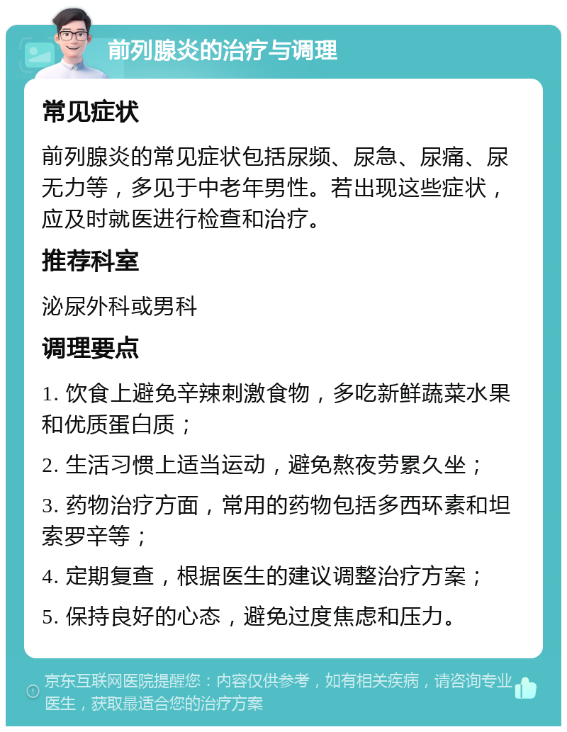 前列腺炎的治疗与调理 常见症状 前列腺炎的常见症状包括尿频、尿急、尿痛、尿无力等，多见于中老年男性。若出现这些症状，应及时就医进行检查和治疗。 推荐科室 泌尿外科或男科 调理要点 1. 饮食上避免辛辣刺激食物，多吃新鲜蔬菜水果和优质蛋白质； 2. 生活习惯上适当运动，避免熬夜劳累久坐； 3. 药物治疗方面，常用的药物包括多西环素和坦索罗辛等； 4. 定期复查，根据医生的建议调整治疗方案； 5. 保持良好的心态，避免过度焦虑和压力。