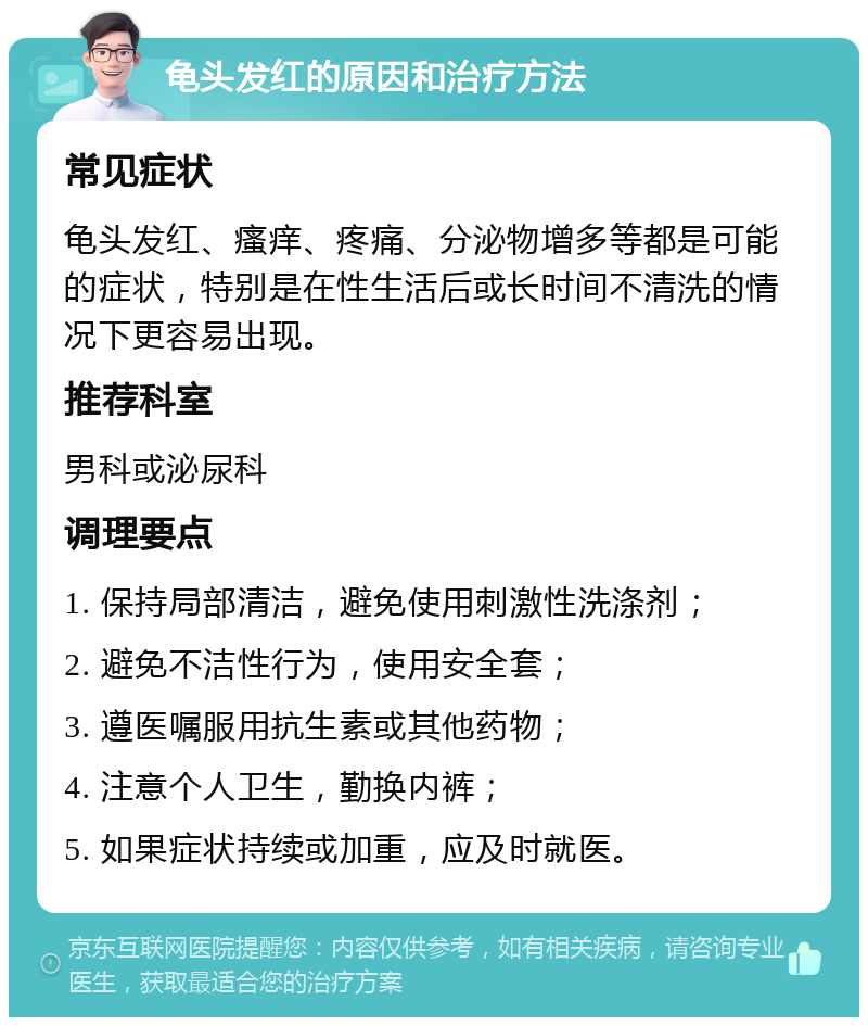 龟头发红的原因和治疗方法 常见症状 龟头发红、瘙痒、疼痛、分泌物增多等都是可能的症状，特别是在性生活后或长时间不清洗的情况下更容易出现。 推荐科室 男科或泌尿科 调理要点 1. 保持局部清洁，避免使用刺激性洗涤剂； 2. 避免不洁性行为，使用安全套； 3. 遵医嘱服用抗生素或其他药物； 4. 注意个人卫生，勤换内裤； 5. 如果症状持续或加重，应及时就医。