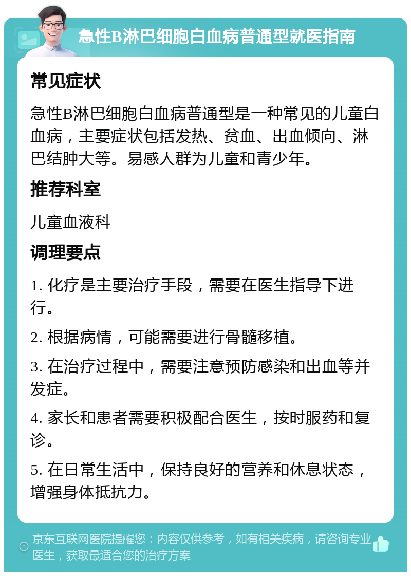 急性B淋巴细胞白血病普通型就医指南 常见症状 急性B淋巴细胞白血病普通型是一种常见的儿童白血病，主要症状包括发热、贫血、出血倾向、淋巴结肿大等。易感人群为儿童和青少年。 推荐科室 儿童血液科 调理要点 1. 化疗是主要治疗手段，需要在医生指导下进行。 2. 根据病情，可能需要进行骨髓移植。 3. 在治疗过程中，需要注意预防感染和出血等并发症。 4. 家长和患者需要积极配合医生，按时服药和复诊。 5. 在日常生活中，保持良好的营养和休息状态，增强身体抵抗力。