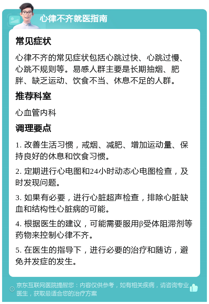 心律不齐就医指南 常见症状 心律不齐的常见症状包括心跳过快、心跳过慢、心跳不规则等。易感人群主要是长期抽烟、肥胖、缺乏运动、饮食不当、休息不足的人群。 推荐科室 心血管内科 调理要点 1. 改善生活习惯，戒烟、减肥、增加运动量、保持良好的休息和饮食习惯。 2. 定期进行心电图和24小时动态心电图检查，及时发现问题。 3. 如果有必要，进行心脏超声检查，排除心脏缺血和结构性心脏病的可能。 4. 根据医生的建议，可能需要服用β受体阻滞剂等药物来控制心律不齐。 5. 在医生的指导下，进行必要的治疗和随访，避免并发症的发生。