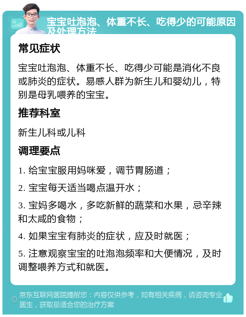 宝宝吐泡泡、体重不长、吃得少的可能原因及处理方法 常见症状 宝宝吐泡泡、体重不长、吃得少可能是消化不良或肺炎的症状。易感人群为新生儿和婴幼儿，特别是母乳喂养的宝宝。 推荐科室 新生儿科或儿科 调理要点 1. 给宝宝服用妈咪爱，调节胃肠道； 2. 宝宝每天适当喝点温开水； 3. 宝妈多喝水，多吃新鲜的蔬菜和水果，忌辛辣和太咸的食物； 4. 如果宝宝有肺炎的症状，应及时就医； 5. 注意观察宝宝的吐泡泡频率和大便情况，及时调整喂养方式和就医。