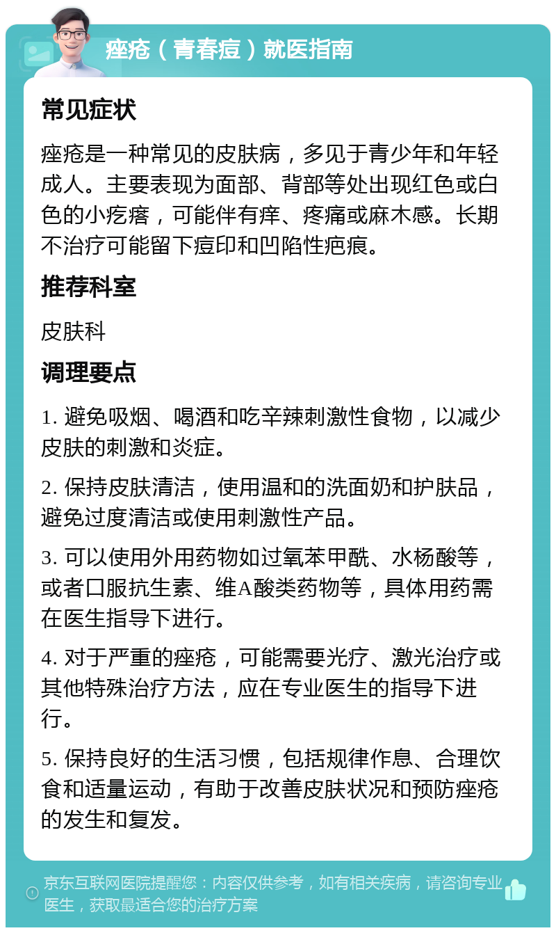 痤疮（青春痘）就医指南 常见症状 痤疮是一种常见的皮肤病，多见于青少年和年轻成人。主要表现为面部、背部等处出现红色或白色的小疙瘩，可能伴有痒、疼痛或麻木感。长期不治疗可能留下痘印和凹陷性疤痕。 推荐科室 皮肤科 调理要点 1. 避免吸烟、喝酒和吃辛辣刺激性食物，以减少皮肤的刺激和炎症。 2. 保持皮肤清洁，使用温和的洗面奶和护肤品，避免过度清洁或使用刺激性产品。 3. 可以使用外用药物如过氧苯甲酰、水杨酸等，或者口服抗生素、维A酸类药物等，具体用药需在医生指导下进行。 4. 对于严重的痤疮，可能需要光疗、激光治疗或其他特殊治疗方法，应在专业医生的指导下进行。 5. 保持良好的生活习惯，包括规律作息、合理饮食和适量运动，有助于改善皮肤状况和预防痤疮的发生和复发。