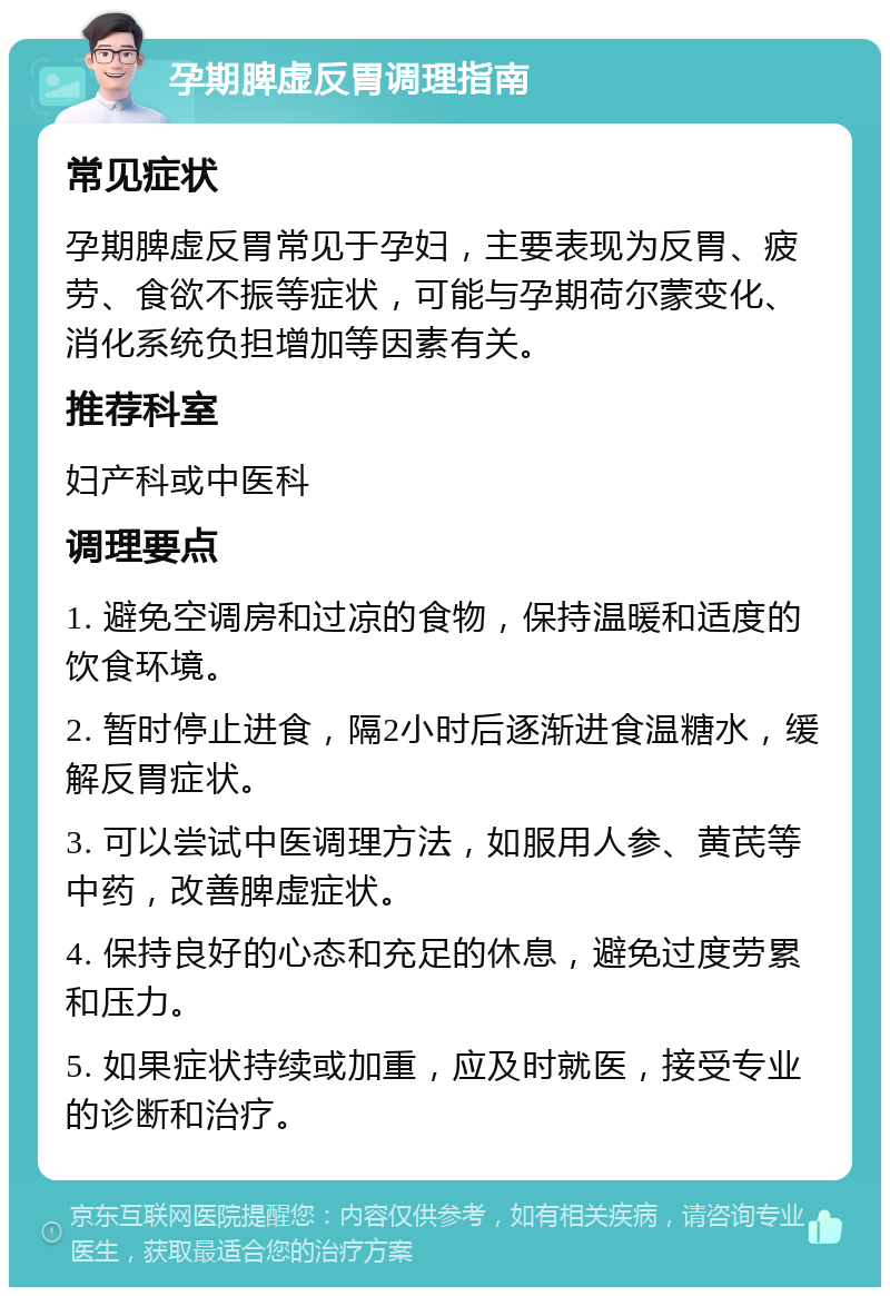 孕期脾虚反胃调理指南 常见症状 孕期脾虚反胃常见于孕妇，主要表现为反胃、疲劳、食欲不振等症状，可能与孕期荷尔蒙变化、消化系统负担增加等因素有关。 推荐科室 妇产科或中医科 调理要点 1. 避免空调房和过凉的食物，保持温暖和适度的饮食环境。 2. 暂时停止进食，隔2小时后逐渐进食温糖水，缓解反胃症状。 3. 可以尝试中医调理方法，如服用人参、黄芪等中药，改善脾虚症状。 4. 保持良好的心态和充足的休息，避免过度劳累和压力。 5. 如果症状持续或加重，应及时就医，接受专业的诊断和治疗。