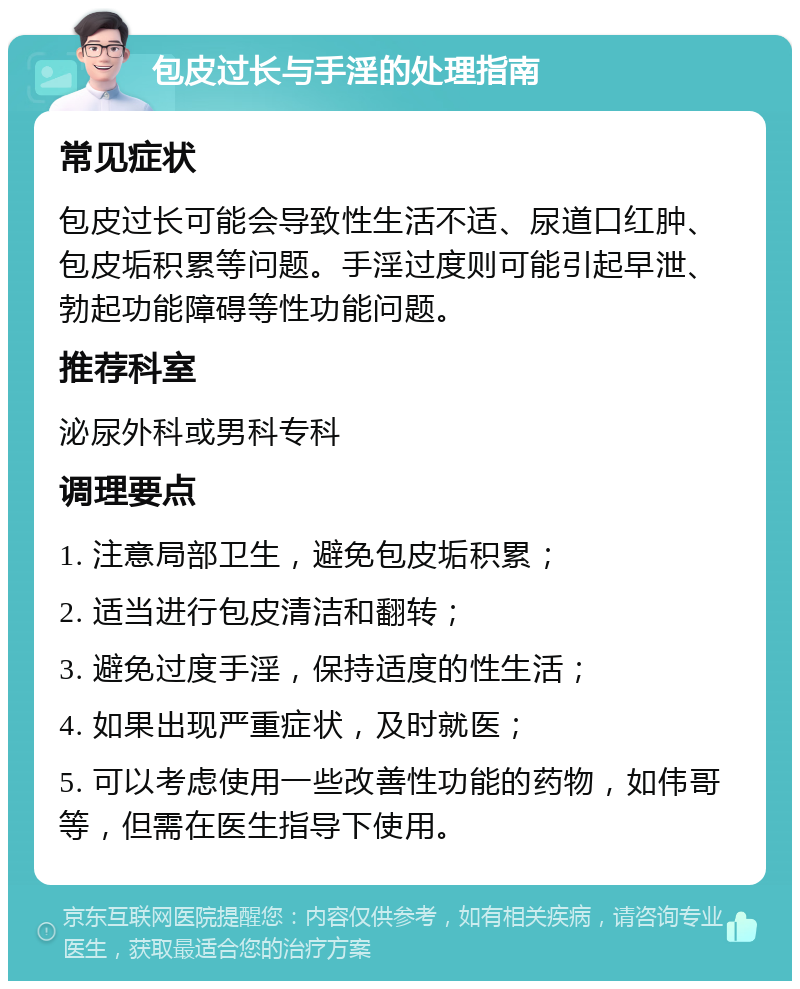 包皮过长与手淫的处理指南 常见症状 包皮过长可能会导致性生活不适、尿道口红肿、包皮垢积累等问题。手淫过度则可能引起早泄、勃起功能障碍等性功能问题。 推荐科室 泌尿外科或男科专科 调理要点 1. 注意局部卫生，避免包皮垢积累； 2. 适当进行包皮清洁和翻转； 3. 避免过度手淫，保持适度的性生活； 4. 如果出现严重症状，及时就医； 5. 可以考虑使用一些改善性功能的药物，如伟哥等，但需在医生指导下使用。