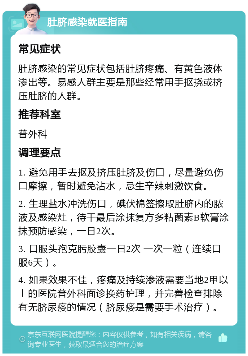 肚脐感染就医指南 常见症状 肚脐感染的常见症状包括肚脐疼痛、有黄色液体渗出等。易感人群主要是那些经常用手抠挠或挤压肚脐的人群。 推荐科室 普外科 调理要点 1. 避免用手去抠及挤压肚脐及伤口，尽量避免伤口摩擦，暂时避免沾水，忌生辛辣刺激饮食。 2. 生理盐水冲洗伤口，碘伏棉签擦取肚脐内的脓液及感染灶，待干最后涂抹复方多粘菌素B软膏涂抹预防感染，一日2次。 3. 口服头孢克肟胶囊一日2次 一次一粒（连续口服6天）。 4. 如果效果不佳，疼痛及持续渗液需要当地2甲以上的医院普外科面诊换药护理，并完善检查排除有无脐尿瘘的情况（脐尿瘘是需要手术治疗）。