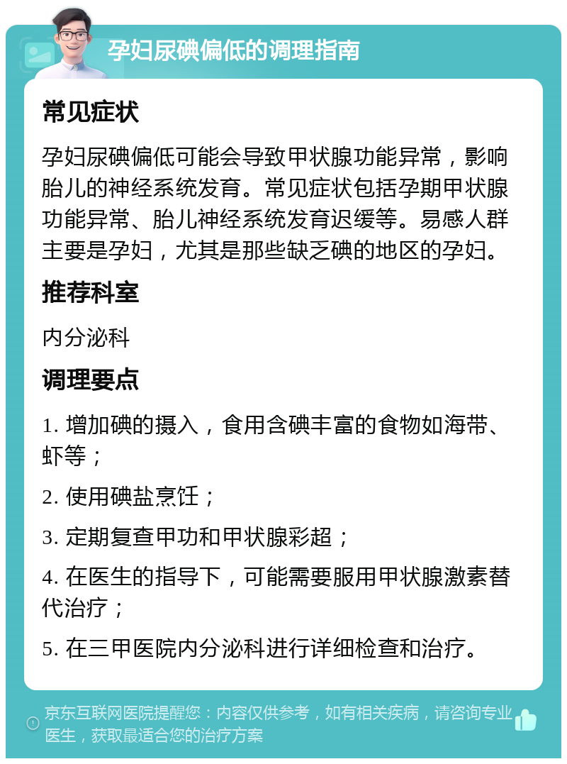 孕妇尿碘偏低的调理指南 常见症状 孕妇尿碘偏低可能会导致甲状腺功能异常，影响胎儿的神经系统发育。常见症状包括孕期甲状腺功能异常、胎儿神经系统发育迟缓等。易感人群主要是孕妇，尤其是那些缺乏碘的地区的孕妇。 推荐科室 内分泌科 调理要点 1. 增加碘的摄入，食用含碘丰富的食物如海带、虾等； 2. 使用碘盐烹饪； 3. 定期复查甲功和甲状腺彩超； 4. 在医生的指导下，可能需要服用甲状腺激素替代治疗； 5. 在三甲医院内分泌科进行详细检查和治疗。