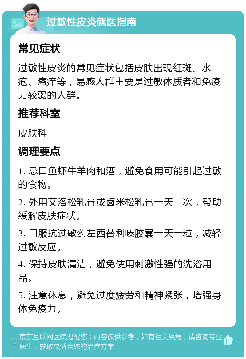 过敏性皮炎就医指南 常见症状 过敏性皮炎的常见症状包括皮肤出现红斑、水疱、瘙痒等，易感人群主要是过敏体质者和免疫力较弱的人群。 推荐科室 皮肤科 调理要点 1. 忌口鱼虾牛羊肉和酒，避免食用可能引起过敏的食物。 2. 外用艾洛松乳膏或卤米松乳膏一天二次，帮助缓解皮肤症状。 3. 口服抗过敏药左西替利嗪胶囊一天一粒，减轻过敏反应。 4. 保持皮肤清洁，避免使用刺激性强的洗浴用品。 5. 注意休息，避免过度疲劳和精神紧张，增强身体免疫力。