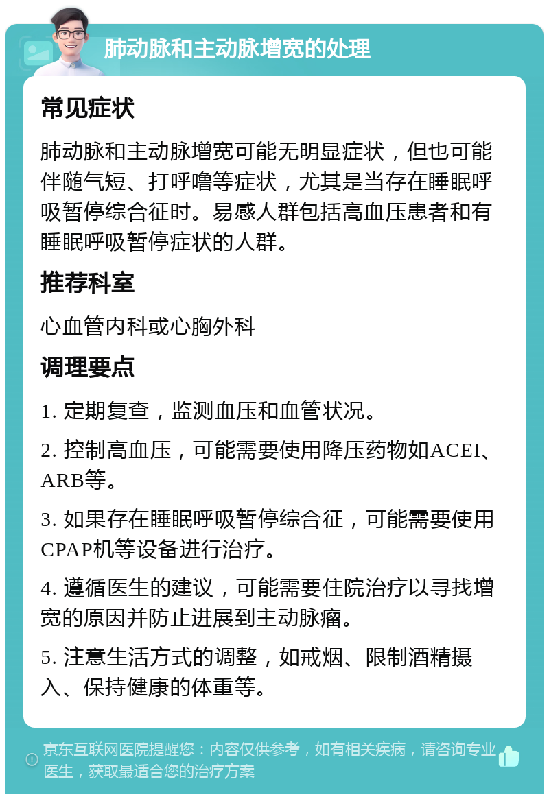 肺动脉和主动脉增宽的处理 常见症状 肺动脉和主动脉增宽可能无明显症状，但也可能伴随气短、打呼噜等症状，尤其是当存在睡眠呼吸暂停综合征时。易感人群包括高血压患者和有睡眠呼吸暂停症状的人群。 推荐科室 心血管内科或心胸外科 调理要点 1. 定期复查，监测血压和血管状况。 2. 控制高血压，可能需要使用降压药物如ACEI、ARB等。 3. 如果存在睡眠呼吸暂停综合征，可能需要使用CPAP机等设备进行治疗。 4. 遵循医生的建议，可能需要住院治疗以寻找增宽的原因并防止进展到主动脉瘤。 5. 注意生活方式的调整，如戒烟、限制酒精摄入、保持健康的体重等。