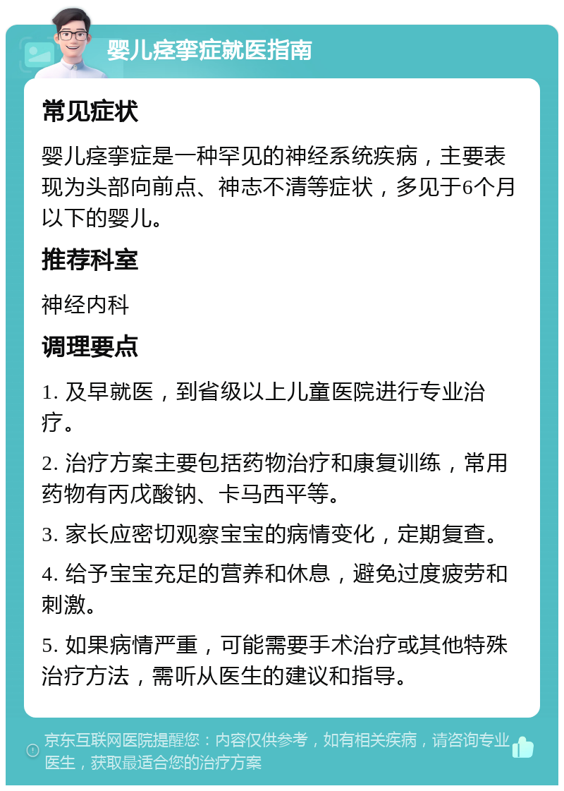 婴儿痉挛症就医指南 常见症状 婴儿痉挛症是一种罕见的神经系统疾病，主要表现为头部向前点、神志不清等症状，多见于6个月以下的婴儿。 推荐科室 神经内科 调理要点 1. 及早就医，到省级以上儿童医院进行专业治疗。 2. 治疗方案主要包括药物治疗和康复训练，常用药物有丙戊酸钠、卡马西平等。 3. 家长应密切观察宝宝的病情变化，定期复查。 4. 给予宝宝充足的营养和休息，避免过度疲劳和刺激。 5. 如果病情严重，可能需要手术治疗或其他特殊治疗方法，需听从医生的建议和指导。