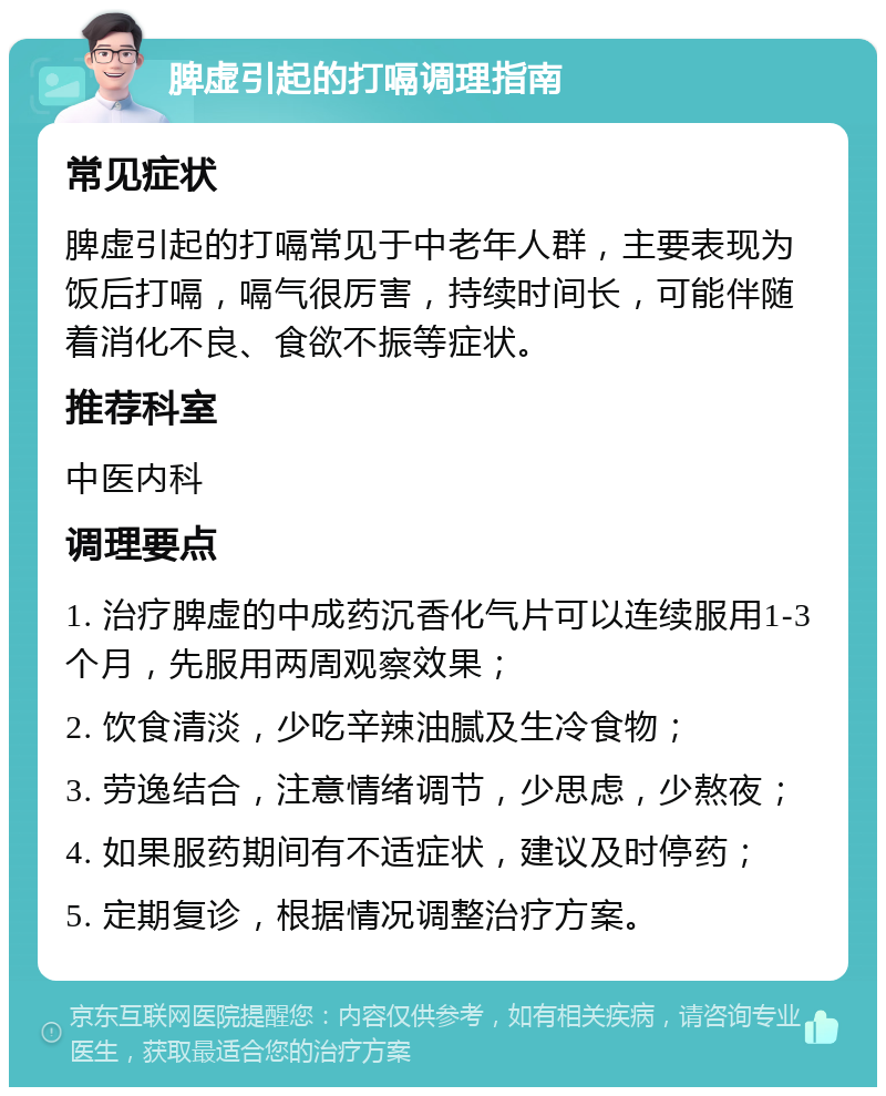 脾虚引起的打嗝调理指南 常见症状 脾虚引起的打嗝常见于中老年人群，主要表现为饭后打嗝，嗝气很厉害，持续时间长，可能伴随着消化不良、食欲不振等症状。 推荐科室 中医内科 调理要点 1. 治疗脾虚的中成药沉香化气片可以连续服用1-3个月，先服用两周观察效果； 2. 饮食清淡，少吃辛辣油腻及生冷食物； 3. 劳逸结合，注意情绪调节，少思虑，少熬夜； 4. 如果服药期间有不适症状，建议及时停药； 5. 定期复诊，根据情况调整治疗方案。