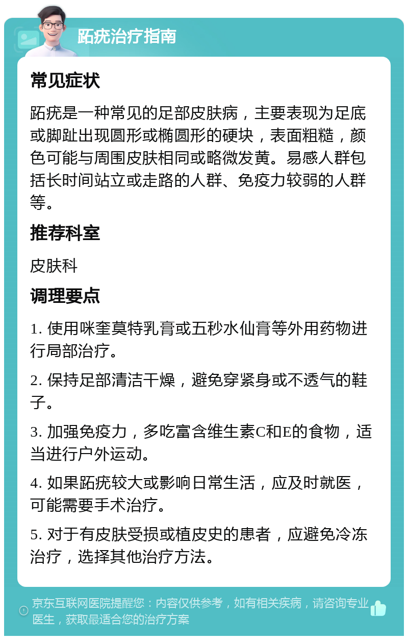 跖疣治疗指南 常见症状 跖疣是一种常见的足部皮肤病，主要表现为足底或脚趾出现圆形或椭圆形的硬块，表面粗糙，颜色可能与周围皮肤相同或略微发黄。易感人群包括长时间站立或走路的人群、免疫力较弱的人群等。 推荐科室 皮肤科 调理要点 1. 使用咪奎莫特乳膏或五秒水仙膏等外用药物进行局部治疗。 2. 保持足部清洁干燥，避免穿紧身或不透气的鞋子。 3. 加强免疫力，多吃富含维生素C和E的食物，适当进行户外运动。 4. 如果跖疣较大或影响日常生活，应及时就医，可能需要手术治疗。 5. 对于有皮肤受损或植皮史的患者，应避免冷冻治疗，选择其他治疗方法。