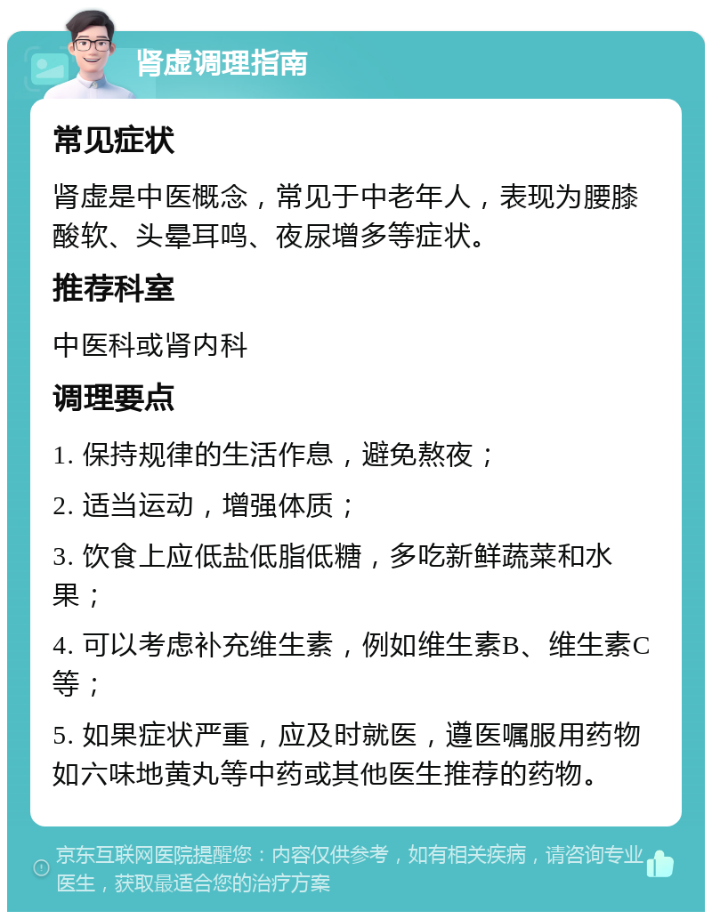 肾虚调理指南 常见症状 肾虚是中医概念，常见于中老年人，表现为腰膝酸软、头晕耳鸣、夜尿增多等症状。 推荐科室 中医科或肾内科 调理要点 1. 保持规律的生活作息，避免熬夜； 2. 适当运动，增强体质； 3. 饮食上应低盐低脂低糖，多吃新鲜蔬菜和水果； 4. 可以考虑补充维生素，例如维生素B、维生素C等； 5. 如果症状严重，应及时就医，遵医嘱服用药物如六味地黄丸等中药或其他医生推荐的药物。