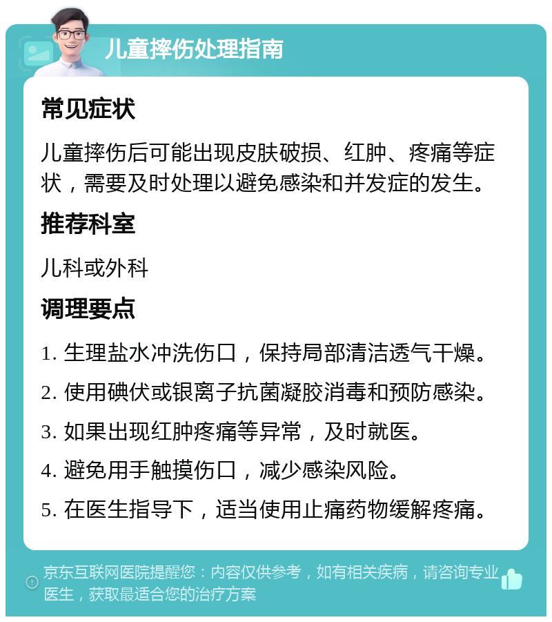 儿童摔伤处理指南 常见症状 儿童摔伤后可能出现皮肤破损、红肿、疼痛等症状，需要及时处理以避免感染和并发症的发生。 推荐科室 儿科或外科 调理要点 1. 生理盐水冲洗伤口，保持局部清洁透气干燥。 2. 使用碘伏或银离子抗菌凝胶消毒和预防感染。 3. 如果出现红肿疼痛等异常，及时就医。 4. 避免用手触摸伤口，减少感染风险。 5. 在医生指导下，适当使用止痛药物缓解疼痛。