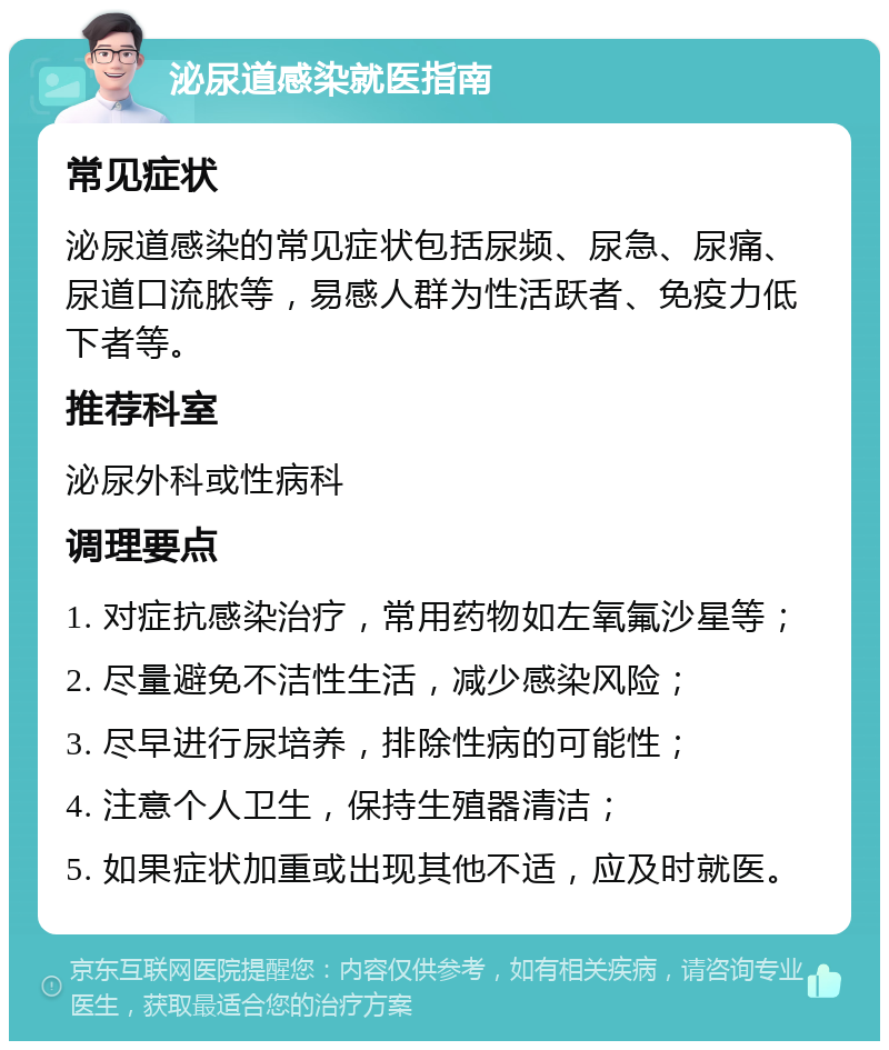 泌尿道感染就医指南 常见症状 泌尿道感染的常见症状包括尿频、尿急、尿痛、尿道口流脓等，易感人群为性活跃者、免疫力低下者等。 推荐科室 泌尿外科或性病科 调理要点 1. 对症抗感染治疗，常用药物如左氧氟沙星等； 2. 尽量避免不洁性生活，减少感染风险； 3. 尽早进行尿培养，排除性病的可能性； 4. 注意个人卫生，保持生殖器清洁； 5. 如果症状加重或出现其他不适，应及时就医。