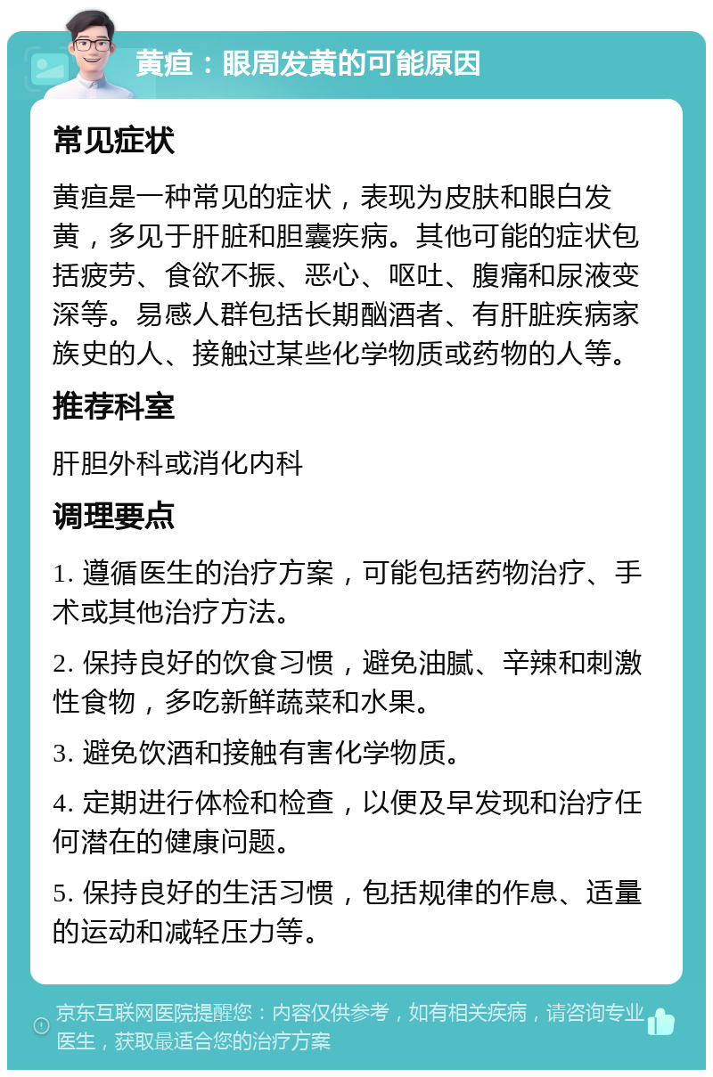 黄疸：眼周发黄的可能原因 常见症状 黄疸是一种常见的症状，表现为皮肤和眼白发黄，多见于肝脏和胆囊疾病。其他可能的症状包括疲劳、食欲不振、恶心、呕吐、腹痛和尿液变深等。易感人群包括长期酗酒者、有肝脏疾病家族史的人、接触过某些化学物质或药物的人等。 推荐科室 肝胆外科或消化内科 调理要点 1. 遵循医生的治疗方案，可能包括药物治疗、手术或其他治疗方法。 2. 保持良好的饮食习惯，避免油腻、辛辣和刺激性食物，多吃新鲜蔬菜和水果。 3. 避免饮酒和接触有害化学物质。 4. 定期进行体检和检查，以便及早发现和治疗任何潜在的健康问题。 5. 保持良好的生活习惯，包括规律的作息、适量的运动和减轻压力等。