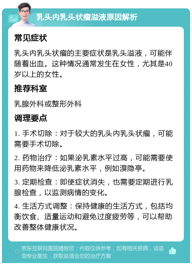 乳头内乳头状瘤溢液原因解析 常见症状 乳头内乳头状瘤的主要症状是乳头溢液，可能伴随着出血。这种情况通常发生在女性，尤其是40岁以上的女性。 推荐科室 乳腺外科或整形外科 调理要点 1. 手术切除：对于较大的乳头内乳头状瘤，可能需要手术切除。 2. 药物治疗：如果泌乳素水平过高，可能需要使用药物来降低泌乳素水平，例如溴隐亭。 3. 定期检查：即使症状消失，也需要定期进行乳腺检查，以监测病情的变化。 4. 生活方式调整：保持健康的生活方式，包括均衡饮食、适量运动和避免过度疲劳等，可以帮助改善整体健康状况。