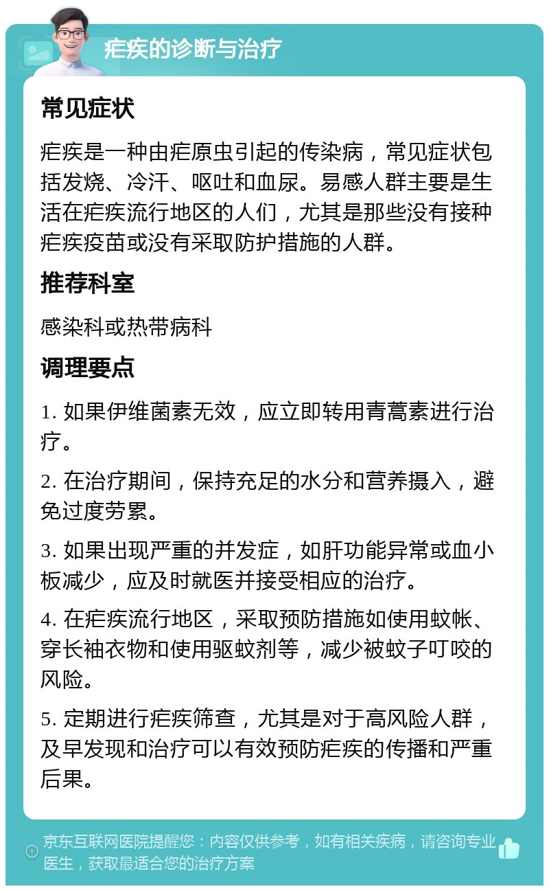 疟疾的诊断与治疗 常见症状 疟疾是一种由疟原虫引起的传染病，常见症状包括发烧、冷汗、呕吐和血尿。易感人群主要是生活在疟疾流行地区的人们，尤其是那些没有接种疟疾疫苗或没有采取防护措施的人群。 推荐科室 感染科或热带病科 调理要点 1. 如果伊维菌素无效，应立即转用青蒿素进行治疗。 2. 在治疗期间，保持充足的水分和营养摄入，避免过度劳累。 3. 如果出现严重的并发症，如肝功能异常或血小板减少，应及时就医并接受相应的治疗。 4. 在疟疾流行地区，采取预防措施如使用蚊帐、穿长袖衣物和使用驱蚊剂等，减少被蚊子叮咬的风险。 5. 定期进行疟疾筛查，尤其是对于高风险人群，及早发现和治疗可以有效预防疟疾的传播和严重后果。