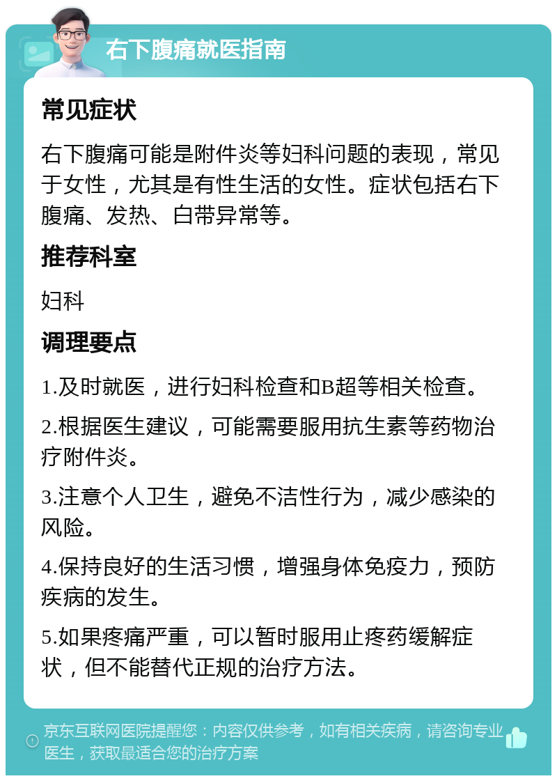 右下腹痛就医指南 常见症状 右下腹痛可能是附件炎等妇科问题的表现，常见于女性，尤其是有性生活的女性。症状包括右下腹痛、发热、白带异常等。 推荐科室 妇科 调理要点 1.及时就医，进行妇科检查和B超等相关检查。 2.根据医生建议，可能需要服用抗生素等药物治疗附件炎。 3.注意个人卫生，避免不洁性行为，减少感染的风险。 4.保持良好的生活习惯，增强身体免疫力，预防疾病的发生。 5.如果疼痛严重，可以暂时服用止疼药缓解症状，但不能替代正规的治疗方法。