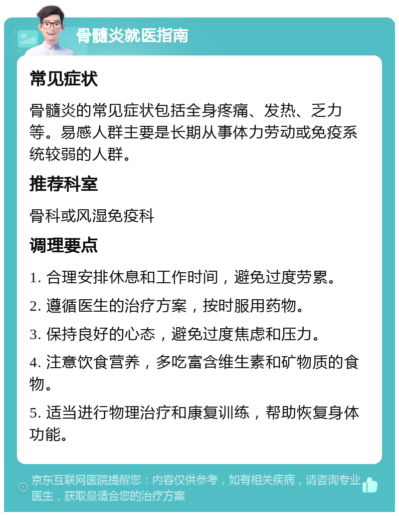 骨髓炎就医指南 常见症状 骨髓炎的常见症状包括全身疼痛、发热、乏力等。易感人群主要是长期从事体力劳动或免疫系统较弱的人群。 推荐科室 骨科或风湿免疫科 调理要点 1. 合理安排休息和工作时间，避免过度劳累。 2. 遵循医生的治疗方案，按时服用药物。 3. 保持良好的心态，避免过度焦虑和压力。 4. 注意饮食营养，多吃富含维生素和矿物质的食物。 5. 适当进行物理治疗和康复训练，帮助恢复身体功能。