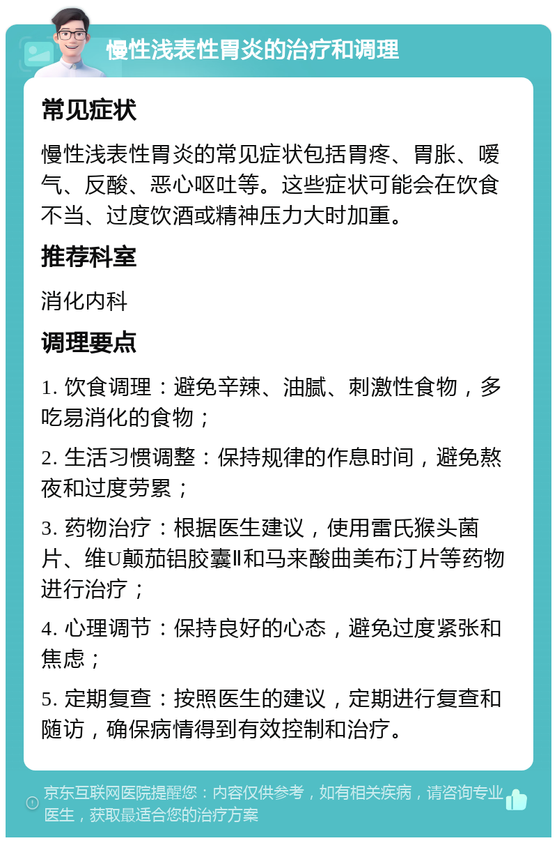 慢性浅表性胃炎的治疗和调理 常见症状 慢性浅表性胃炎的常见症状包括胃疼、胃胀、嗳气、反酸、恶心呕吐等。这些症状可能会在饮食不当、过度饮酒或精神压力大时加重。 推荐科室 消化内科 调理要点 1. 饮食调理：避免辛辣、油腻、刺激性食物，多吃易消化的食物； 2. 生活习惯调整：保持规律的作息时间，避免熬夜和过度劳累； 3. 药物治疗：根据医生建议，使用雷氏猴头菌片、维U颠茄铝胶囊Ⅱ和马来酸曲美布汀片等药物进行治疗； 4. 心理调节：保持良好的心态，避免过度紧张和焦虑； 5. 定期复查：按照医生的建议，定期进行复查和随访，确保病情得到有效控制和治疗。