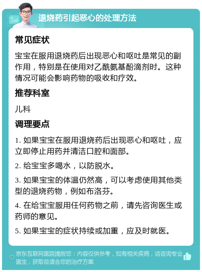 退烧药引起恶心的处理方法 常见症状 宝宝在服用退烧药后出现恶心和呕吐是常见的副作用，特别是在使用对乙酰氨基酚滴剂时。这种情况可能会影响药物的吸收和疗效。 推荐科室 儿科 调理要点 1. 如果宝宝在服用退烧药后出现恶心和呕吐，应立即停止用药并清洁口腔和面部。 2. 给宝宝多喝水，以防脱水。 3. 如果宝宝的体温仍然高，可以考虑使用其他类型的退烧药物，例如布洛芬。 4. 在给宝宝服用任何药物之前，请先咨询医生或药师的意见。 5. 如果宝宝的症状持续或加重，应及时就医。