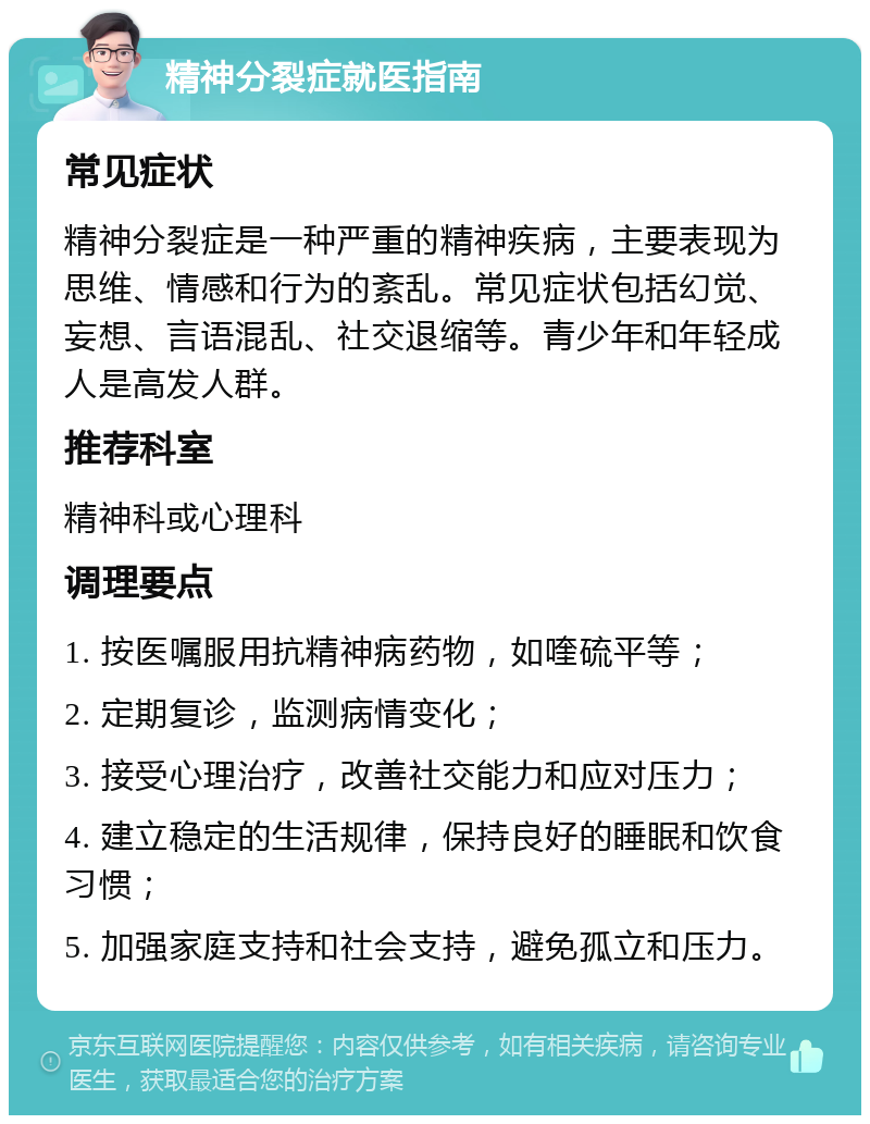 精神分裂症就医指南 常见症状 精神分裂症是一种严重的精神疾病，主要表现为思维、情感和行为的紊乱。常见症状包括幻觉、妄想、言语混乱、社交退缩等。青少年和年轻成人是高发人群。 推荐科室 精神科或心理科 调理要点 1. 按医嘱服用抗精神病药物，如喹硫平等； 2. 定期复诊，监测病情变化； 3. 接受心理治疗，改善社交能力和应对压力； 4. 建立稳定的生活规律，保持良好的睡眠和饮食习惯； 5. 加强家庭支持和社会支持，避免孤立和压力。