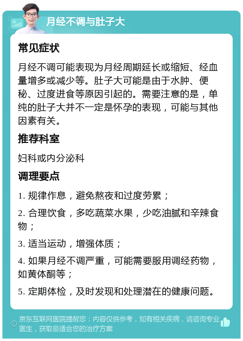 月经不调与肚子大 常见症状 月经不调可能表现为月经周期延长或缩短、经血量增多或减少等。肚子大可能是由于水肿、便秘、过度进食等原因引起的。需要注意的是，单纯的肚子大并不一定是怀孕的表现，可能与其他因素有关。 推荐科室 妇科或内分泌科 调理要点 1. 规律作息，避免熬夜和过度劳累； 2. 合理饮食，多吃蔬菜水果，少吃油腻和辛辣食物； 3. 适当运动，增强体质； 4. 如果月经不调严重，可能需要服用调经药物，如黄体酮等； 5. 定期体检，及时发现和处理潜在的健康问题。