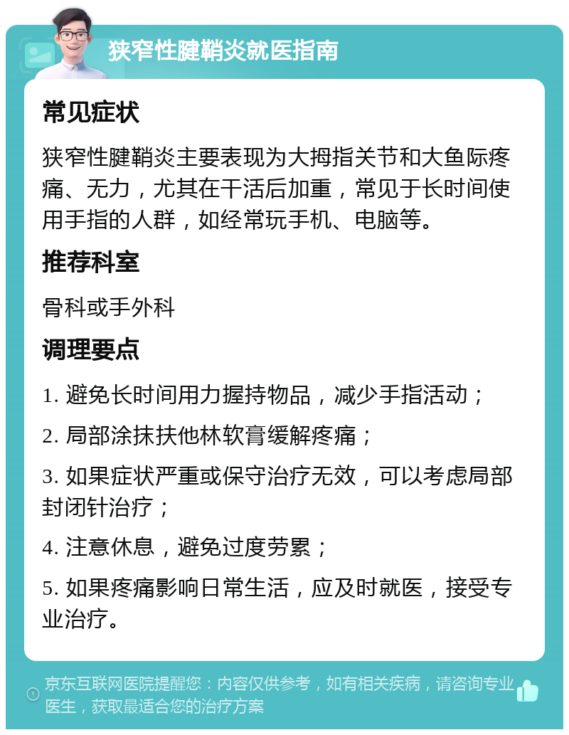 狭窄性腱鞘炎就医指南 常见症状 狭窄性腱鞘炎主要表现为大拇指关节和大鱼际疼痛、无力，尤其在干活后加重，常见于长时间使用手指的人群，如经常玩手机、电脑等。 推荐科室 骨科或手外科 调理要点 1. 避免长时间用力握持物品，减少手指活动； 2. 局部涂抹扶他林软膏缓解疼痛； 3. 如果症状严重或保守治疗无效，可以考虑局部封闭针治疗； 4. 注意休息，避免过度劳累； 5. 如果疼痛影响日常生活，应及时就医，接受专业治疗。