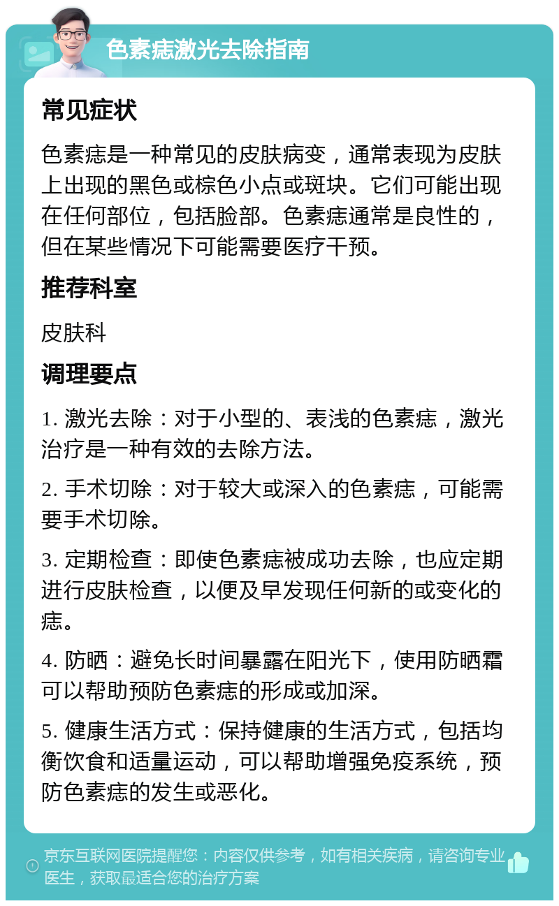 色素痣激光去除指南 常见症状 色素痣是一种常见的皮肤病变，通常表现为皮肤上出现的黑色或棕色小点或斑块。它们可能出现在任何部位，包括脸部。色素痣通常是良性的，但在某些情况下可能需要医疗干预。 推荐科室 皮肤科 调理要点 1. 激光去除：对于小型的、表浅的色素痣，激光治疗是一种有效的去除方法。 2. 手术切除：对于较大或深入的色素痣，可能需要手术切除。 3. 定期检查：即使色素痣被成功去除，也应定期进行皮肤检查，以便及早发现任何新的或变化的痣。 4. 防晒：避免长时间暴露在阳光下，使用防晒霜可以帮助预防色素痣的形成或加深。 5. 健康生活方式：保持健康的生活方式，包括均衡饮食和适量运动，可以帮助增强免疫系统，预防色素痣的发生或恶化。