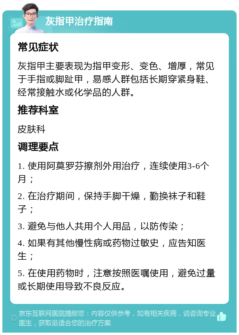 灰指甲治疗指南 常见症状 灰指甲主要表现为指甲变形、变色、增厚，常见于手指或脚趾甲，易感人群包括长期穿紧身鞋、经常接触水或化学品的人群。 推荐科室 皮肤科 调理要点 1. 使用阿莫罗芬擦剂外用治疗，连续使用3-6个月； 2. 在治疗期间，保持手脚干燥，勤换袜子和鞋子； 3. 避免与他人共用个人用品，以防传染； 4. 如果有其他慢性病或药物过敏史，应告知医生； 5. 在使用药物时，注意按照医嘱使用，避免过量或长期使用导致不良反应。