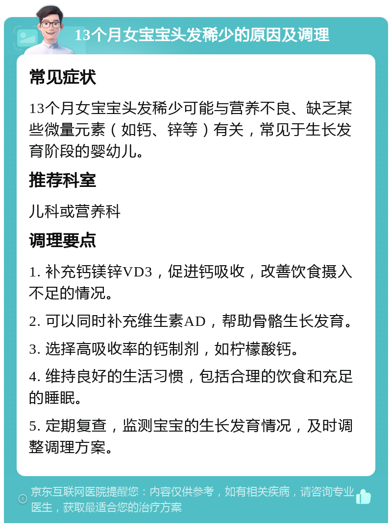 13个月女宝宝头发稀少的原因及调理 常见症状 13个月女宝宝头发稀少可能与营养不良、缺乏某些微量元素（如钙、锌等）有关，常见于生长发育阶段的婴幼儿。 推荐科室 儿科或营养科 调理要点 1. 补充钙镁锌VD3，促进钙吸收，改善饮食摄入不足的情况。 2. 可以同时补充维生素AD，帮助骨骼生长发育。 3. 选择高吸收率的钙制剂，如柠檬酸钙。 4. 维持良好的生活习惯，包括合理的饮食和充足的睡眠。 5. 定期复查，监测宝宝的生长发育情况，及时调整调理方案。