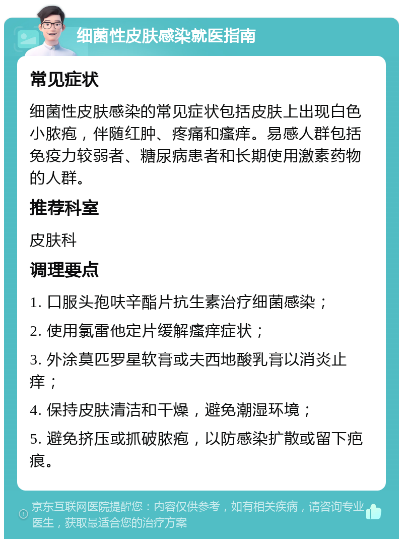 细菌性皮肤感染就医指南 常见症状 细菌性皮肤感染的常见症状包括皮肤上出现白色小脓疱，伴随红肿、疼痛和瘙痒。易感人群包括免疫力较弱者、糖尿病患者和长期使用激素药物的人群。 推荐科室 皮肤科 调理要点 1. 口服头孢呋辛酯片抗生素治疗细菌感染； 2. 使用氯雷他定片缓解瘙痒症状； 3. 外涂莫匹罗星软膏或夫西地酸乳膏以消炎止痒； 4. 保持皮肤清洁和干燥，避免潮湿环境； 5. 避免挤压或抓破脓疱，以防感染扩散或留下疤痕。