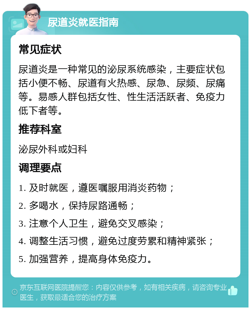 尿道炎就医指南 常见症状 尿道炎是一种常见的泌尿系统感染，主要症状包括小便不畅、尿道有火热感、尿急、尿频、尿痛等。易感人群包括女性、性生活活跃者、免疫力低下者等。 推荐科室 泌尿外科或妇科 调理要点 1. 及时就医，遵医嘱服用消炎药物； 2. 多喝水，保持尿路通畅； 3. 注意个人卫生，避免交叉感染； 4. 调整生活习惯，避免过度劳累和精神紧张； 5. 加强营养，提高身体免疫力。