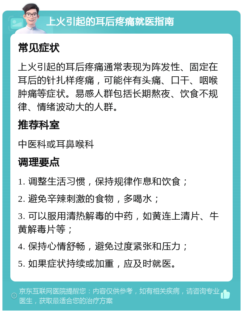 上火引起的耳后疼痛就医指南 常见症状 上火引起的耳后疼痛通常表现为阵发性、固定在耳后的针扎样疼痛，可能伴有头痛、口干、咽喉肿痛等症状。易感人群包括长期熬夜、饮食不规律、情绪波动大的人群。 推荐科室 中医科或耳鼻喉科 调理要点 1. 调整生活习惯，保持规律作息和饮食； 2. 避免辛辣刺激的食物，多喝水； 3. 可以服用清热解毒的中药，如黄连上清片、牛黄解毒片等； 4. 保持心情舒畅，避免过度紧张和压力； 5. 如果症状持续或加重，应及时就医。