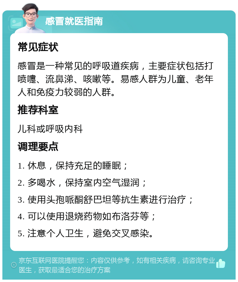 感冒就医指南 常见症状 感冒是一种常见的呼吸道疾病，主要症状包括打喷嚏、流鼻涕、咳嗽等。易感人群为儿童、老年人和免疫力较弱的人群。 推荐科室 儿科或呼吸内科 调理要点 1. 休息，保持充足的睡眠； 2. 多喝水，保持室内空气湿润； 3. 使用头孢哌酮舒巴坦等抗生素进行治疗； 4. 可以使用退烧药物如布洛芬等； 5. 注意个人卫生，避免交叉感染。