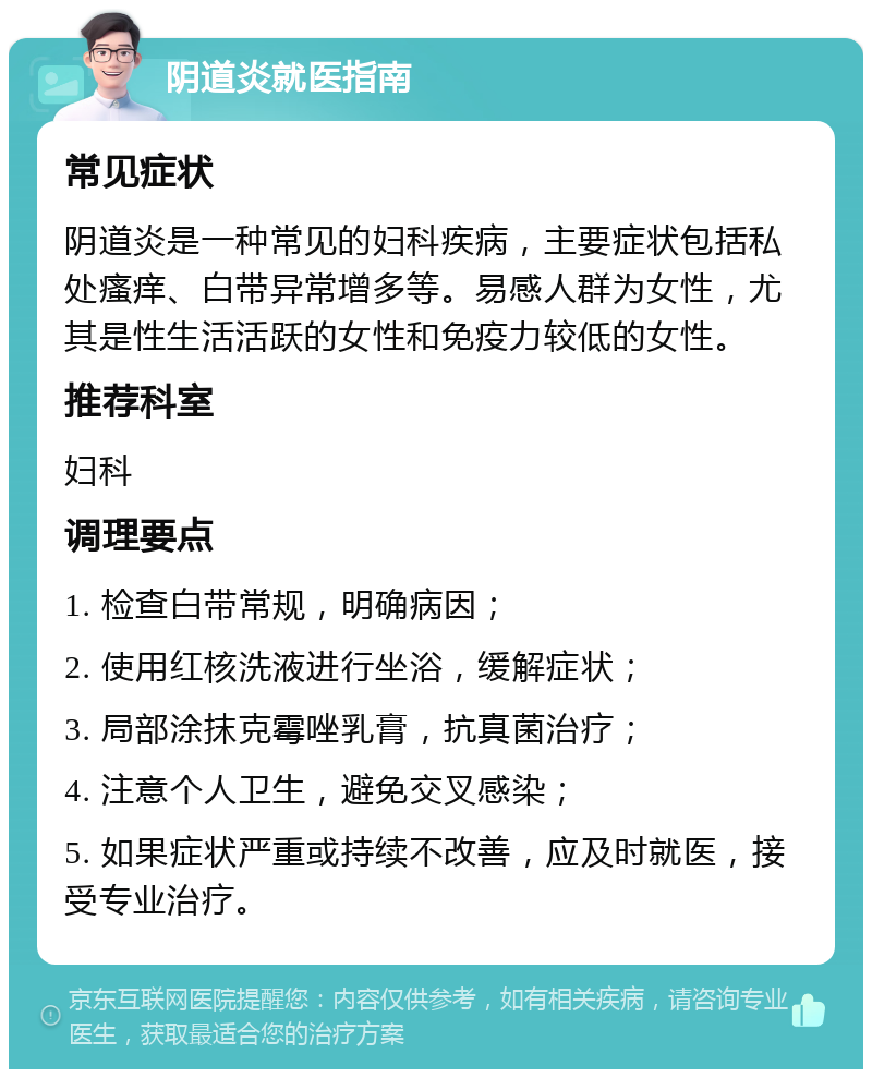 阴道炎就医指南 常见症状 阴道炎是一种常见的妇科疾病，主要症状包括私处瘙痒、白带异常增多等。易感人群为女性，尤其是性生活活跃的女性和免疫力较低的女性。 推荐科室 妇科 调理要点 1. 检查白带常规，明确病因； 2. 使用红核洗液进行坐浴，缓解症状； 3. 局部涂抹克霉唑乳膏，抗真菌治疗； 4. 注意个人卫生，避免交叉感染； 5. 如果症状严重或持续不改善，应及时就医，接受专业治疗。