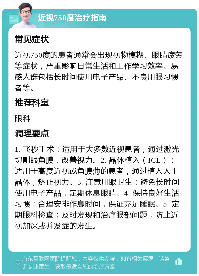 近视750度治疗指南 常见症状 近视750度的患者通常会出现视物模糊、眼睛疲劳等症状，严重影响日常生活和工作学习效率。易感人群包括长时间使用电子产品、不良用眼习惯者等。 推荐科室 眼科 调理要点 1. 飞秒手术：适用于大多数近视患者，通过激光切割眼角膜，改善视力。2. 晶体植入（ICL）：适用于高度近视或角膜薄的患者，通过植入人工晶体，矫正视力。3. 注意用眼卫生：避免长时间使用电子产品，定期休息眼睛。4. 保持良好生活习惯：合理安排作息时间，保证充足睡眠。5. 定期眼科检查：及时发现和治疗眼部问题，防止近视加深或并发症的发生。